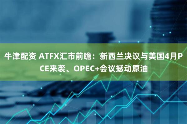 牛津配资 ATFX汇市前瞻：新西兰决议与美国4月PCE来袭、OPEC+会议撼动原油