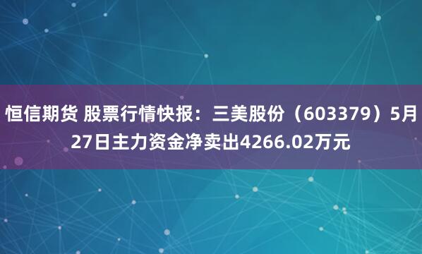 恒信期货 股票行情快报：三美股份（603379）5月27日主力资金净卖出4266.02万元