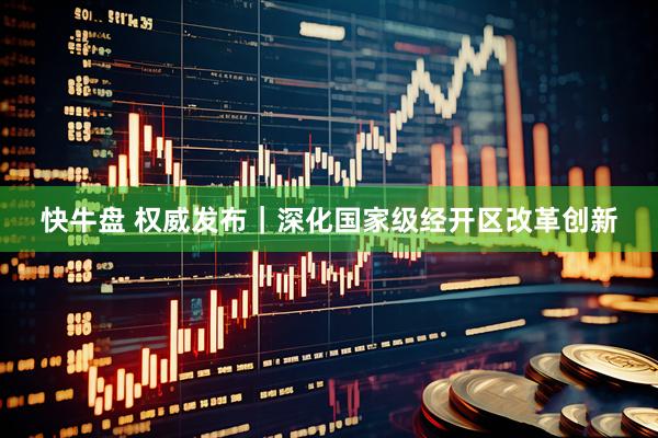 快牛盘 权威发布｜深化国家级经开区改革创新