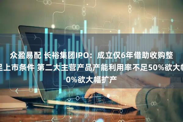 众盈易配 长裕集团IPO：成立仅6年借助收购整合满足上市条件 第二大主营产品产能利用率不足50%欲大幅扩产