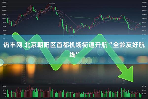 热丰网 北京朝阳区首都机场街道开航“全龄友好航线”