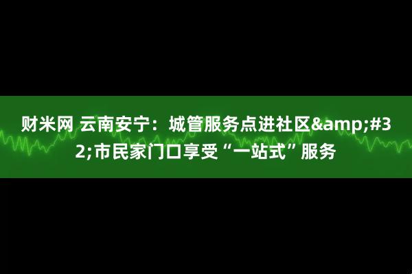 财米网 云南安宁：城管服务点进社区&#32;市民家门口享受“一站式”服务