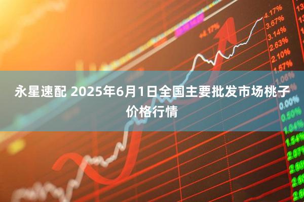 永星速配 2025年6月1日全国主要批发市场桃子价格行情