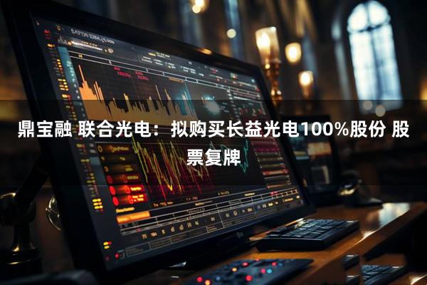 鼎宝融 联合光电：拟购买长益光电100%股份 股票复牌