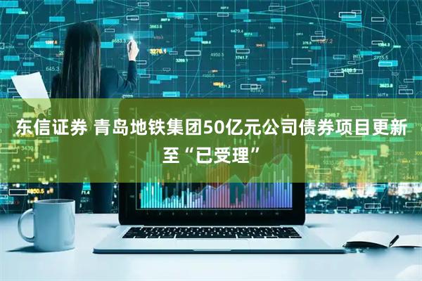 东信证券 青岛地铁集团50亿元公司债券项目更新至“已受理”