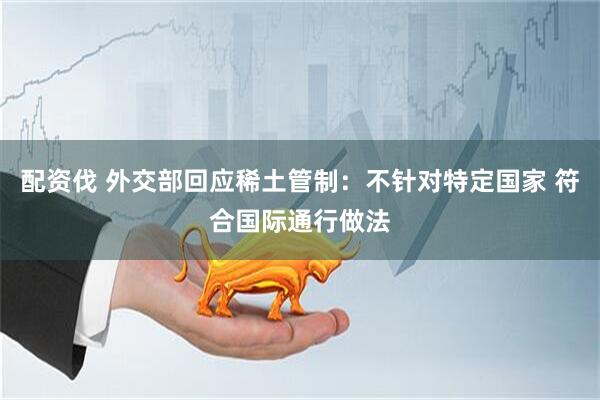 配资伐 外交部回应稀土管制：不针对特定国家 符合国际通行做法