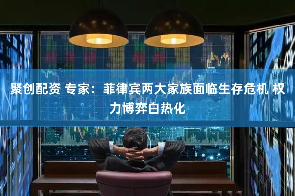 聚创配资 专家：菲律宾两大家族面临生存危机 权力博弈白热化