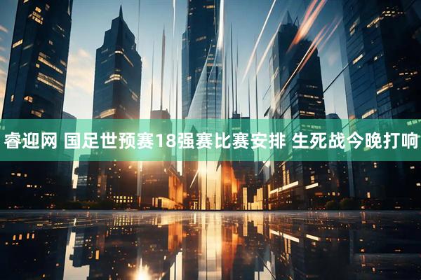 睿迎网 国足世预赛18强赛比赛安排 生死战今晚打响