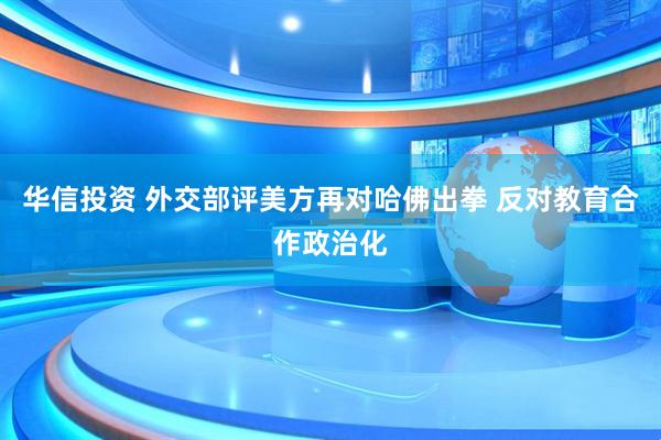 华信投资 外交部评美方再对哈佛出拳 反对教育合作政治化