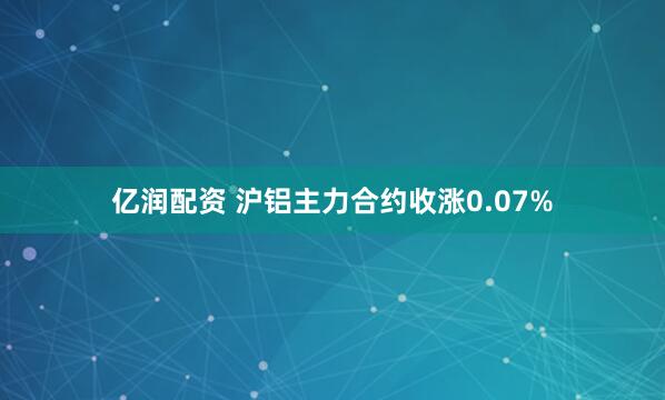 亿润配资 沪铝主力合约收涨0.07%