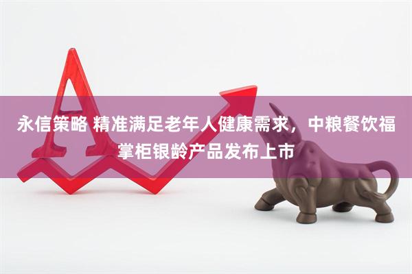永信策略 精准满足老年人健康需求，中粮餐饮福掌柜银龄产品发布上市
