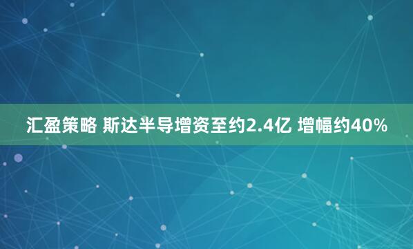 汇盈策略 斯达半导增资至约2.4亿 增幅约40%