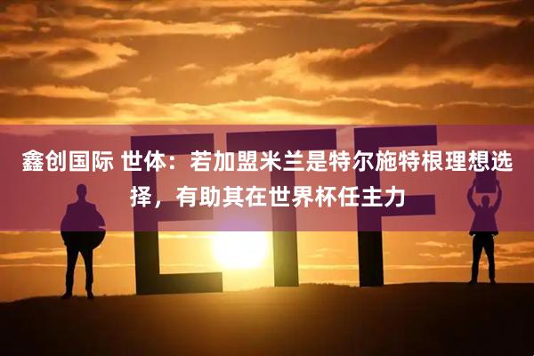 鑫创国际 世体：若加盟米兰是特尔施特根理想选择，有助其在世界杯任主力