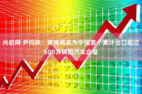 兴启网 尹同跃：奇瑞将成为中国首个累计出口超过500万辆的汽车企业
