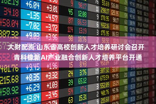 大财配资 山东省高校创新人才培养研讨会召开  青科橡新AI产业融合创新人才培养平台开通