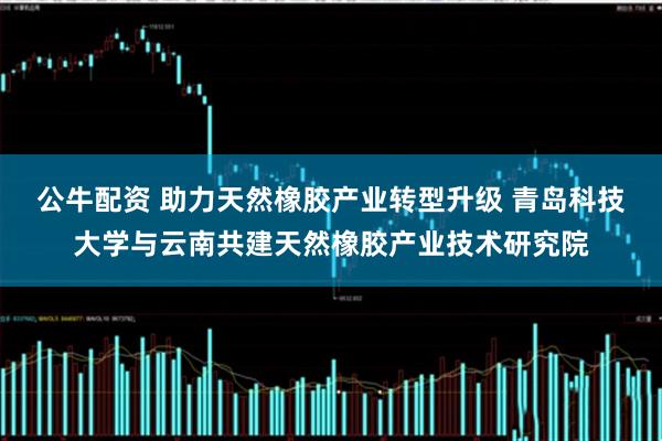 公牛配资 助力天然橡胶产业转型升级 青岛科技大学与云南共建天然橡胶产业技术研究院