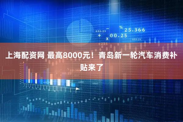 上海配资网 最高8000元！青岛新一轮汽车消费补贴来了