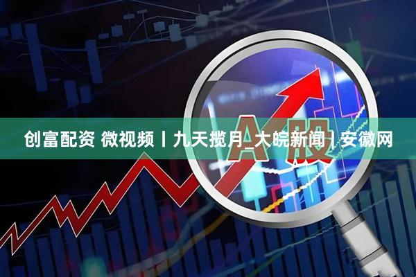 创富配资 微视频丨九天揽月_大皖新闻 | 安徽网
