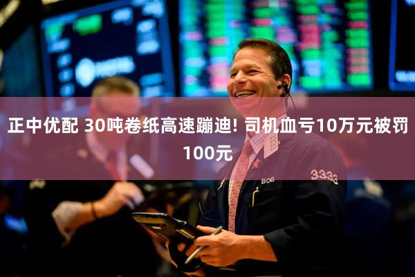 正中优配 30吨卷纸高速蹦迪! 司机血亏10万元被罚100元