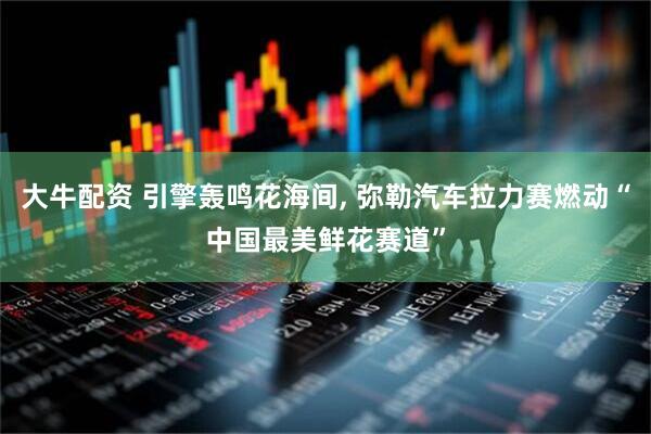 大牛配资 引擎轰鸣花海间, 弥勒汽车拉力赛燃动“中国最美鲜花赛道”