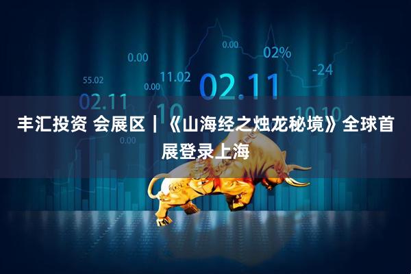 丰汇投资 会展区｜《山海经之烛龙秘境》全球首展登录上海