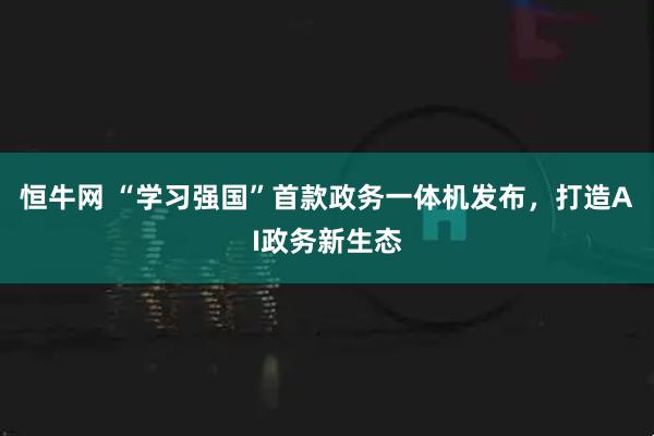 恒牛网 “学习强国”首款政务一体机发布，打造AI政务新生态