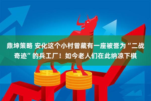 鼎坤策略 安化这个小村曾藏有一座被誉为“二战奇迹”的兵工厂！如今老人们在此纳凉下棋