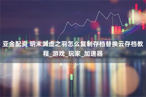亚金配资 明末渊虚之羽怎么复制存档替换云存档教程_游戏_玩家_加速器