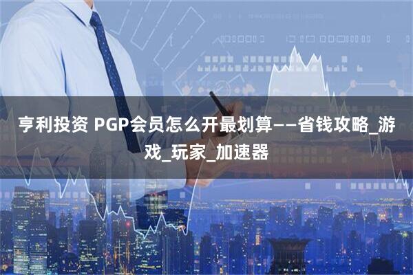 亨利投资 PGP会员怎么开最划算——省钱攻略_游戏_玩家_加速器