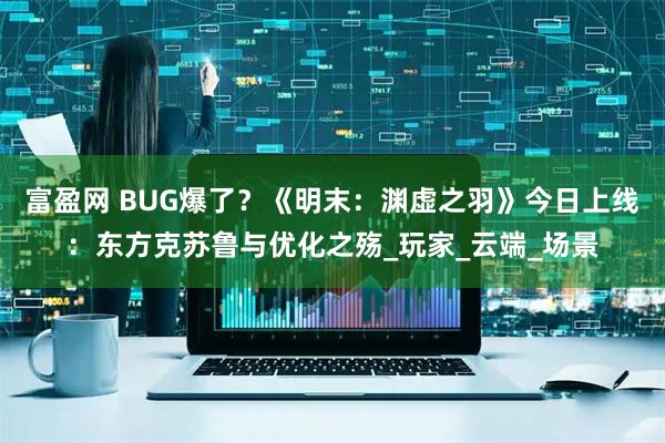 富盈网 BUG爆了？《明末：渊虚之羽》今日上线：东方克苏鲁与优化之殇_玩家_云端_场景