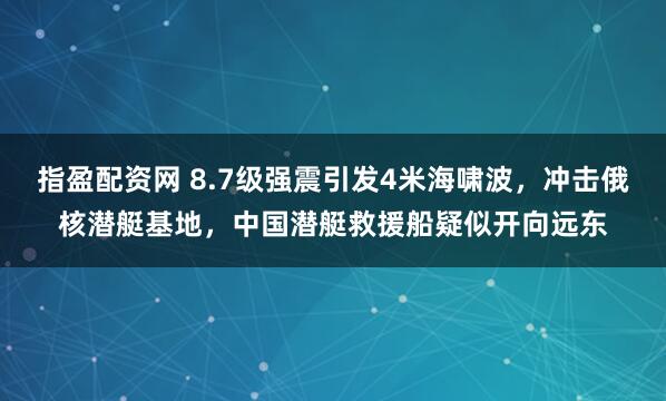 指盈配资网 8.7级强震引发4米海啸波，冲击俄核潜艇基地，中国潜艇救援船疑似开向远东
