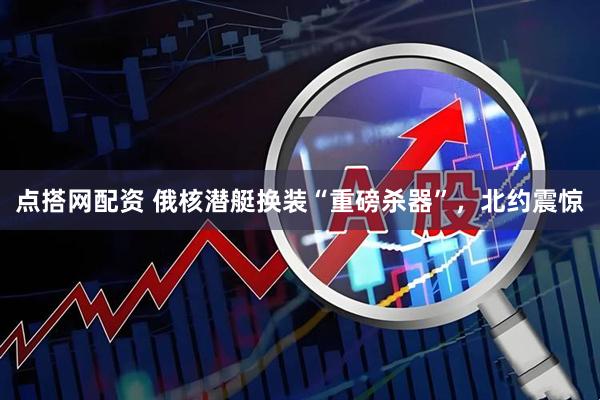 点搭网配资 俄核潜艇换装“重磅杀器”，北约震惊