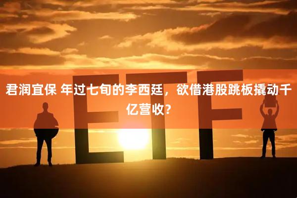 君润宜保 年过七旬的李西廷，欲借港股跳板撬动千亿营收？