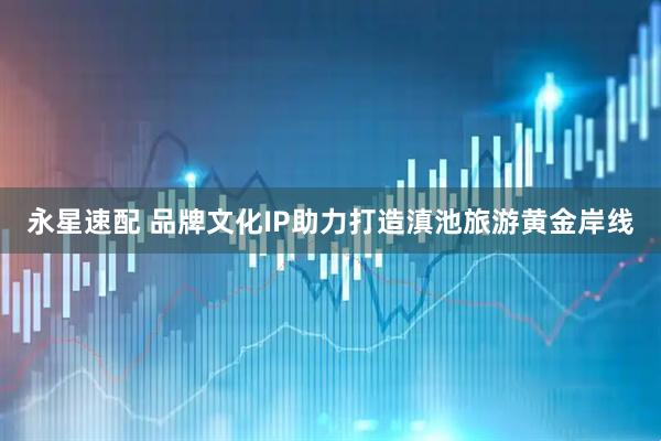 永星速配 品牌文化IP助力打造滇池旅游黄金岸线