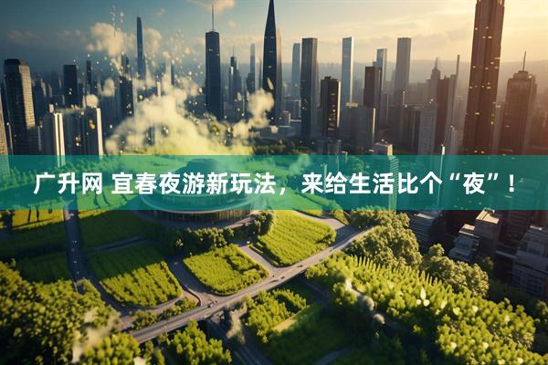 广升网 宜春夜游新玩法，来给生活比个“夜”！