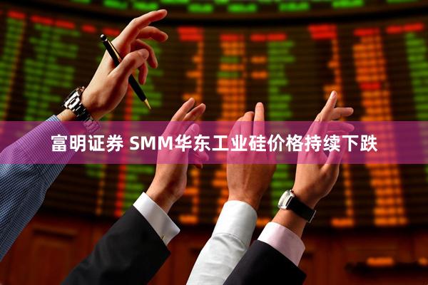 富明证券 SMM华东工业硅价格持续下跌