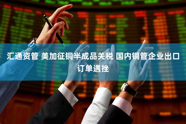 汇通资管 美加征铜半成品关税 国内铜管企业出口订单遇挫