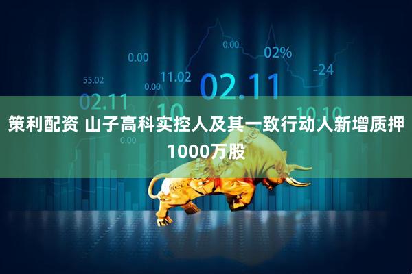 策利配资 山子高科实控人及其一致行动人新增质押1000万股