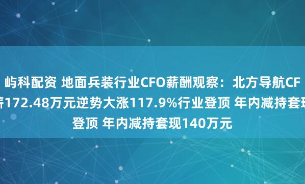 屿科配资 地面兵装行业CFO薪酬观察：北方导航CFO周静年薪172.48万元逆势大涨117.9%行业登顶 年内减持套现140万元