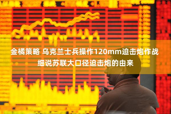 金橘策略 乌克兰士兵操作120mm迫击炮作战 细说苏联大口径迫击炮的由来