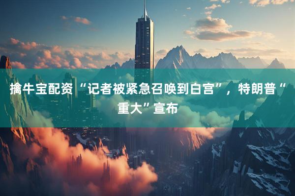 擒牛宝配资 “记者被紧急召唤到白宫”，特朗普“重大”宣布