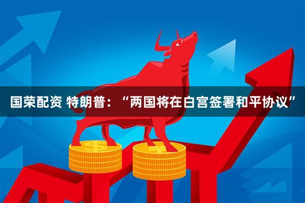 国荣配资 特朗普：“两国将在白宫签署和平协议”