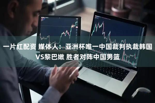 一片红配资 媒体人：亚洲杯唯一中国裁判执裁韩国VS黎巴嫩 胜者对阵中国男篮