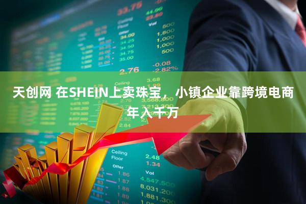 天创网 在SHEIN上卖珠宝，小镇企业靠跨境电商年入千万