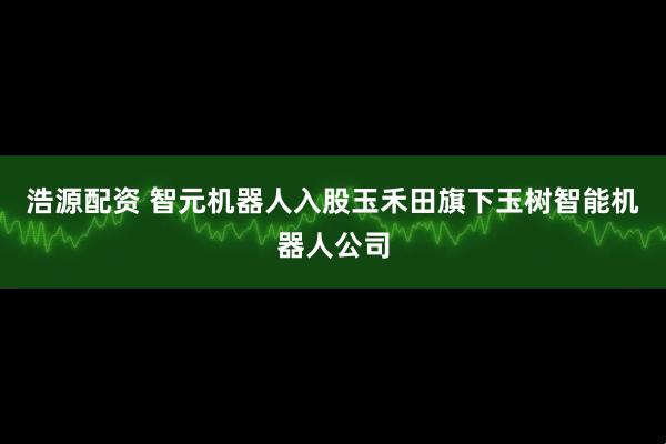 浩源配资 智元机器人入股玉禾田旗下玉树智能机器人公司