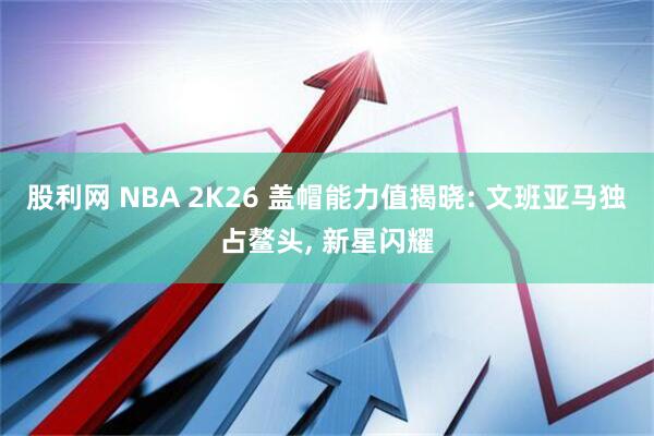 股利网 NBA 2K26 盖帽能力值揭晓: 文班亚马独占鳌头, 新星闪耀