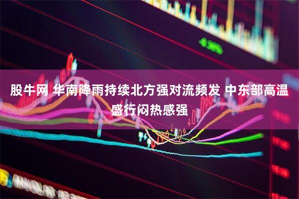 股牛网 华南降雨持续北方强对流频发 中东部高温盛行闷热感强
