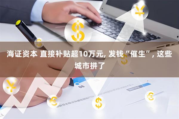 海证资本 直接补贴超10万元, 发钱“催生”, 这些城市拼了
