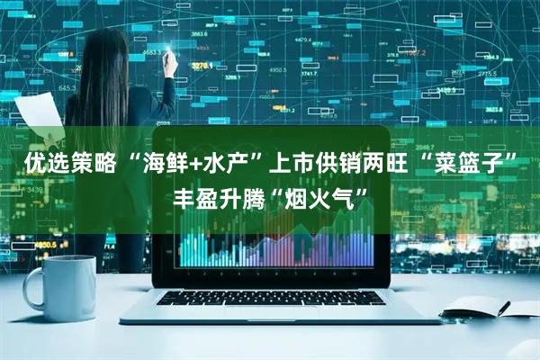 优选策略 “海鲜+水产”上市供销两旺 “菜篮子”丰盈升腾“烟火气”