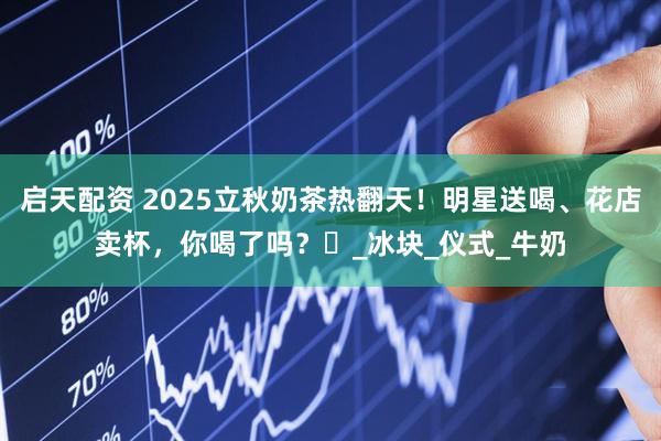 启天配资 2025立秋奶茶热翻天！明星送喝、花店卖杯，你喝了吗？️_冰块_仪式_牛奶